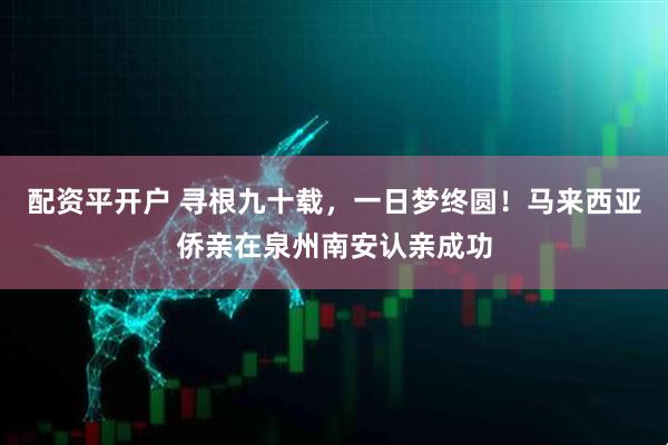 配资平开户 寻根九十载，一日梦终圆！马来西亚侨亲在泉州南安认亲成功