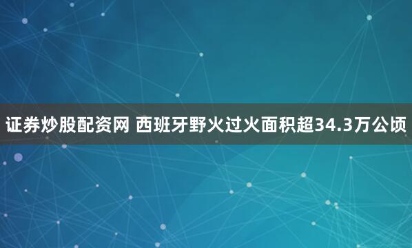 证券炒股配资网 西班牙野火过火面积超34.3万公顷