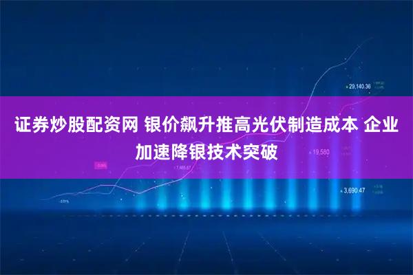 证券炒股配资网 银价飙升推高光伏制造成本 企业加速降银技术突破