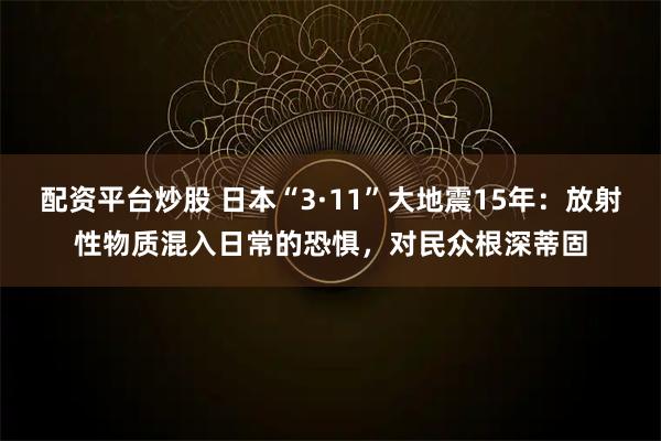 配资平台炒股 日本“3·11”大地震15年：放射性物质混入日常的恐惧，对民众根深蒂固