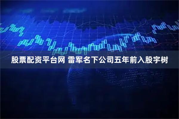 股票配资平台网 雷军名下公司五年前入股宇树