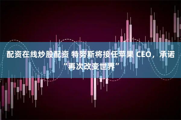 配资在线炒股配资 特努斯将接任苹果 CEO，承诺“再次改变世界”
