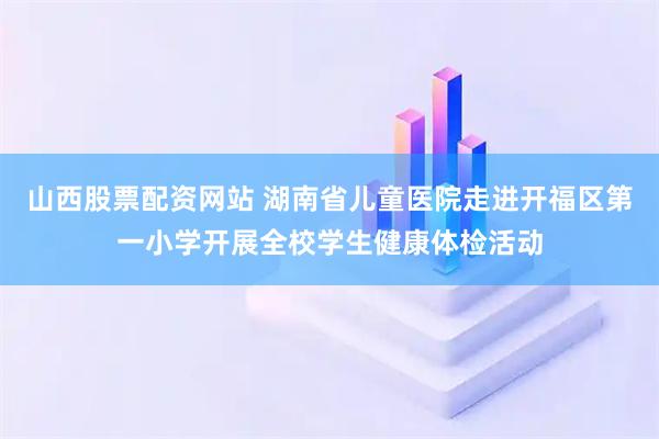 山西股票配资网站 湖南省儿童医院走进开福区第一小学开展全校学生健康体检活动