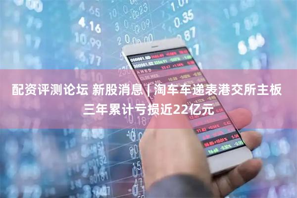 配资评测论坛 新股消息 | 淘车车递表港交所主板 三年累计亏损近22亿元