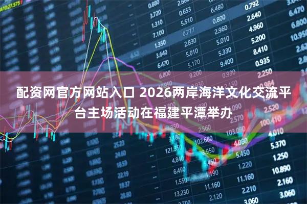配资网官方网站入口 2026两岸海洋文化交流平台主场活动在福建平潭举办