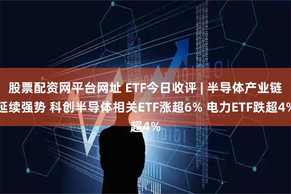 股票配资网平台网址 ETF今日收评 | 半导体产业链延续强势 科创半导体相关ETF涨超6% 电力ETF跌超4%