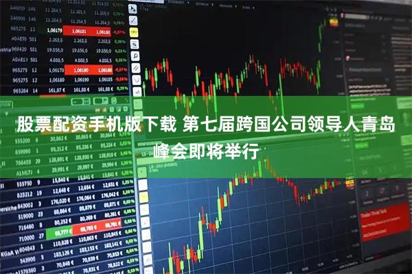 股票配资手机版下载 第七届跨国公司领导人青岛峰会即将举行