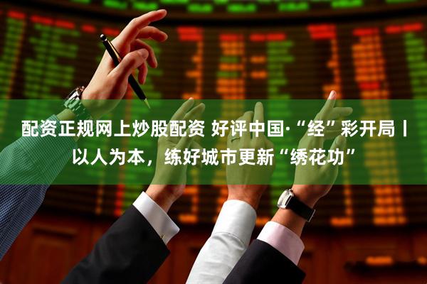 配资正规网上炒股配资 好评中国·“经”彩开局丨以人为本，练好城市更新“绣花功”