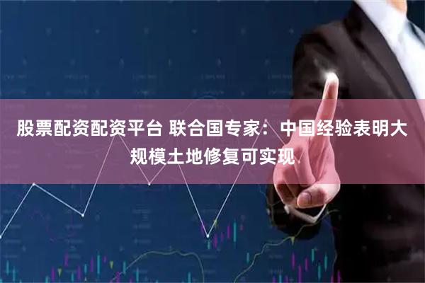 股票配资配资平台 联合国专家：中国经验表明大规模土地修复可实现