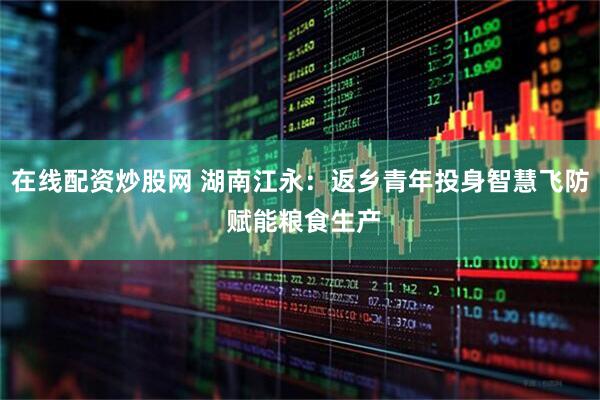 在线配资炒股网 湖南江永：返乡青年投身智慧飞防 赋能粮食生产