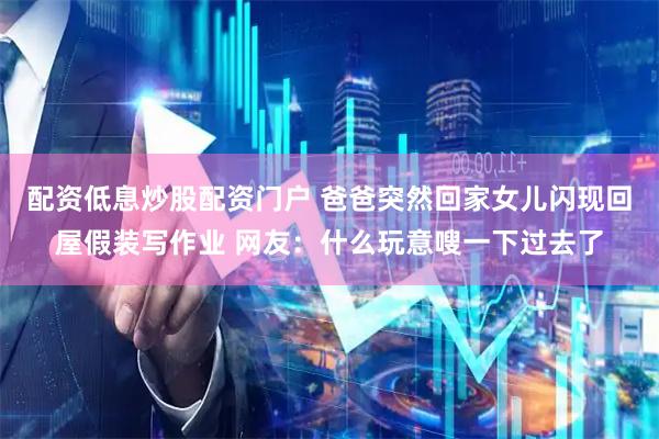 配资低息炒股配资门户 爸爸突然回家女儿闪现回屋假装写作业 网友：什么玩意嗖一下过去了
