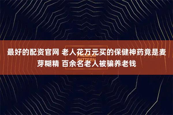 最好的配资官网 老人花万元买的保健神药竟是麦芽糊精 百余名老人被骗养老钱