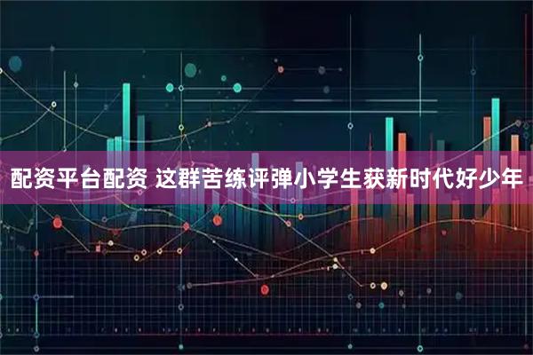配资平台配资 这群苦练评弹小学生获新时代好少年