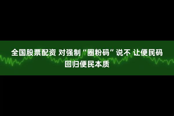 全国股票配资 对强制“圈粉码”说不 让便民码回归便民本质