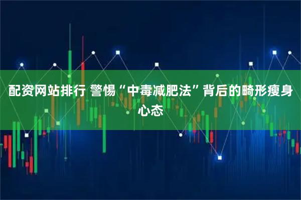 配资网站排行 警惕“中毒减肥法”背后的畸形瘦身心态