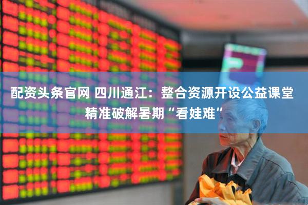 配资头条官网 四川通江:整合资源开设公益课堂 精准破解暑期“看娃难”