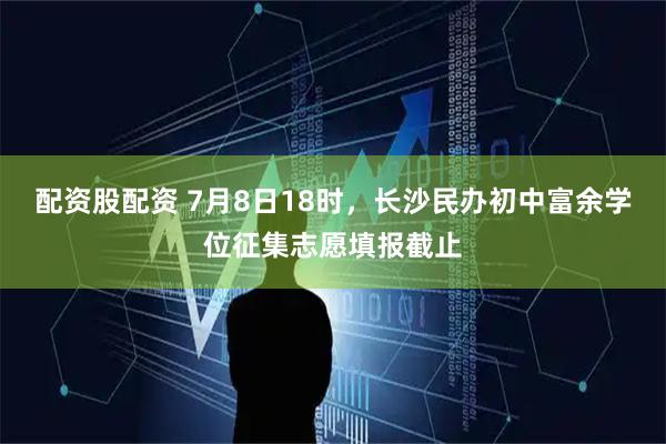 配资股配资 7月8日18时，长沙民办初中富余学位征集志愿填报截止