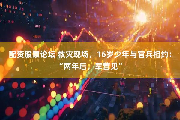 配资股票论坛 救灾现场，16岁少年与官兵相约：“两年后，军营见”