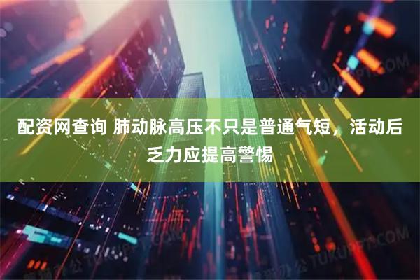 配资网查询 肺动脉高压不只是普通气短，活动后乏力应提高警惕