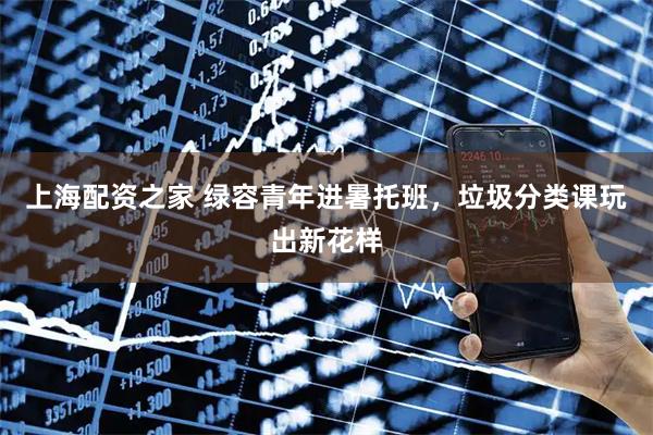 上海配资之家 绿容青年进暑托班，垃圾分类课玩出新花样