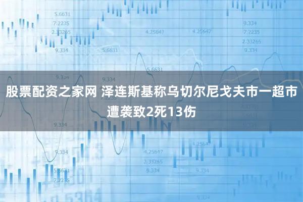 股票配资之家网 泽连斯基称乌切尔尼戈夫市一超市遭袭致2死13伤