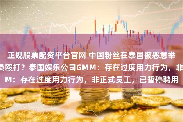 正规股票配资平台官网 中国粉丝在泰国被恶意举报“插队”,遭工作人员殴打?泰国娱乐公司GMM:存在过度用力行为,非正式员工,已暂停聘用